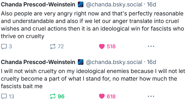 people are very angry right now and that's perfectly reasonable and understandable and also if we let our anger translate into cruel wishes and cruel actions then it is an ideological win for fascists who thrive on cruelty. I will not wish cruelty on my ideological enemies because I will not let cruelty become part of what I stand for, no matter how much the fascists bait me.  Skeets by Chanda Prescod-Weinstein November 20, 2024 10:49am